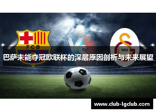 巴萨未能夺冠欧联杯的深层原因剖析与未来展望
