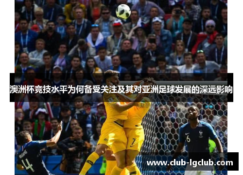 澳洲杯竞技水平为何备受关注及其对亚洲足球发展的深远影响