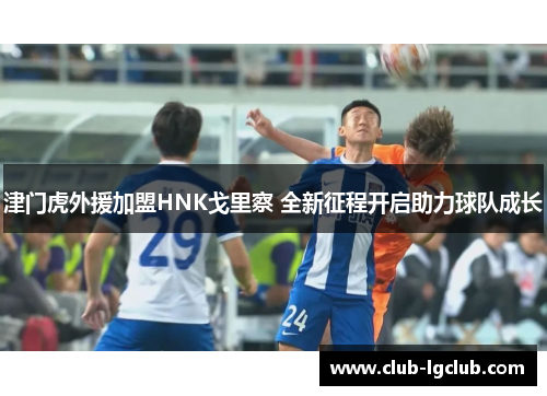津门虎外援加盟HNK戈里察 全新征程开启助力球队成长