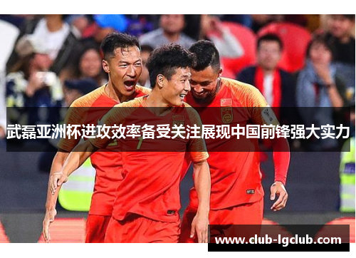 武磊亚洲杯进攻效率备受关注展现中国前锋强大实力